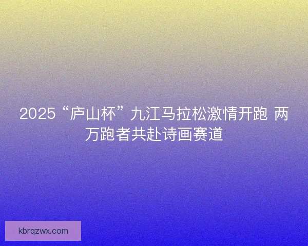 2025 “庐山杯” 九江马拉松激情开跑 两万跑者共赴诗画赛道