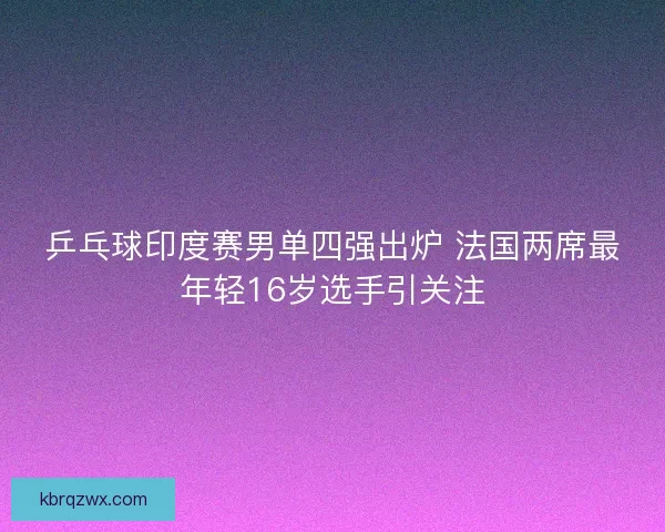 乒乓球印度赛男单四强出炉 法国两席最年轻16岁选手引关注 乒乓球印度赛男单四强出炉 法国两席最年轻16岁选手引关注