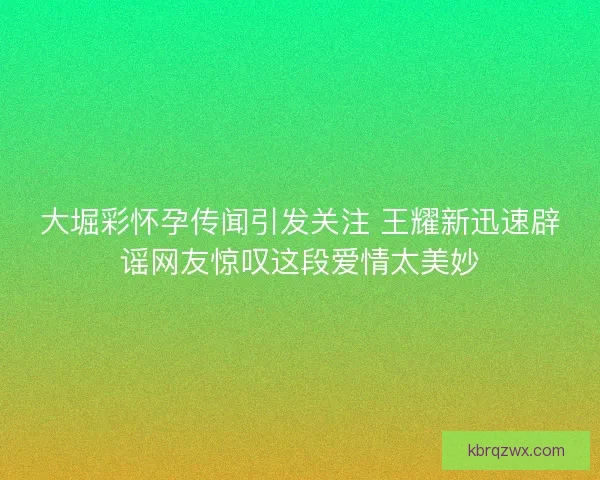 大堀彩怀孕传闻引发关注 王耀新迅速辟谣网友惊叹这段爱情太美妙