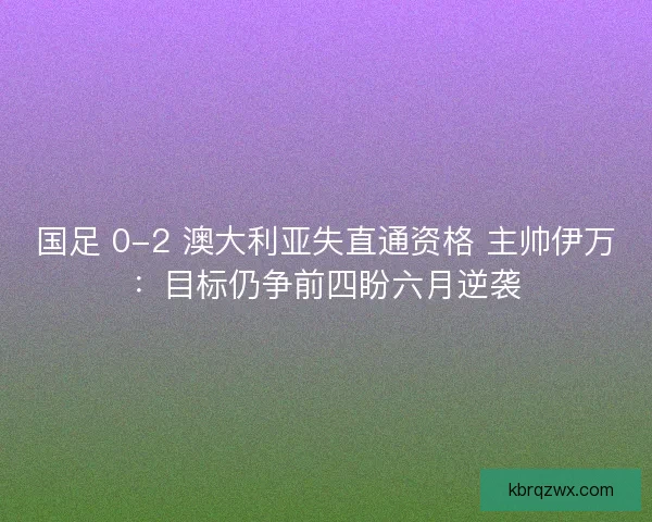 国足 0-2 澳大利亚失直通资格 主帅伊万：目标仍争前四盼六月逆袭