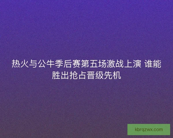 热火与公牛季后赛第五场激战上演 谁能胜出抢占晋级先机