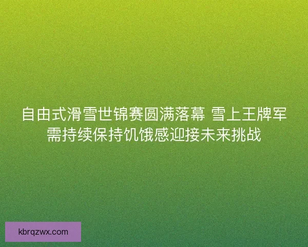 自由式滑雪世锦赛圆满落幕 雪上王牌军需持续保持饥饿感迎接未来挑战