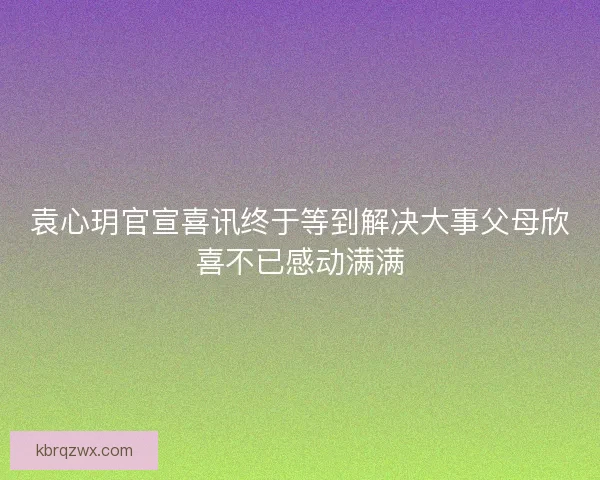 袁心玥官宣喜讯终于等到解决大事父母欣喜不已感动满满