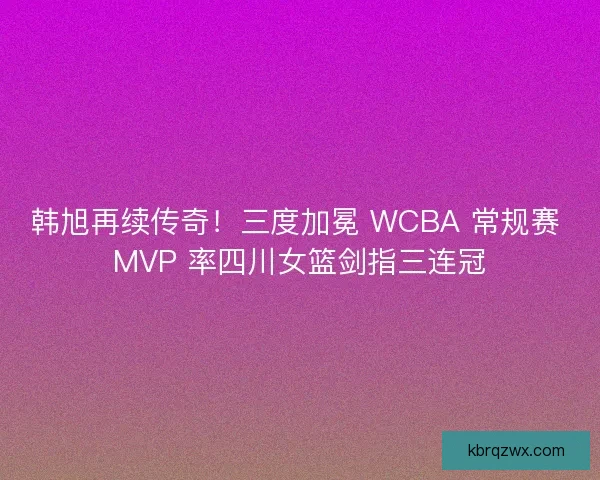 韩旭再续传奇！三度加冕 WCBA 常规赛 MVP 率四川女篮剑指三连冠