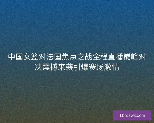 中国女篮对法国焦点之战全程直播巅峰对决震撼来袭引爆赛场激情