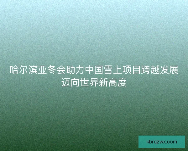 哈尔滨亚冬会助力中国雪上项目跨越发展迈向世界新高度