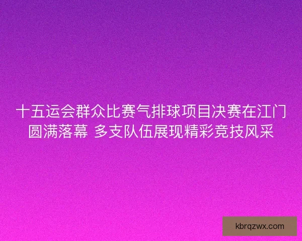 十五运会群众比赛气排球项目决赛在江门圆满落幕 多支队伍展现精彩竞技风采