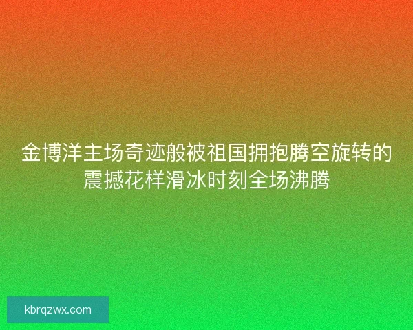 金博洋主场奇迹般被祖国拥抱腾空旋转的震撼花样滑冰时刻全场沸腾