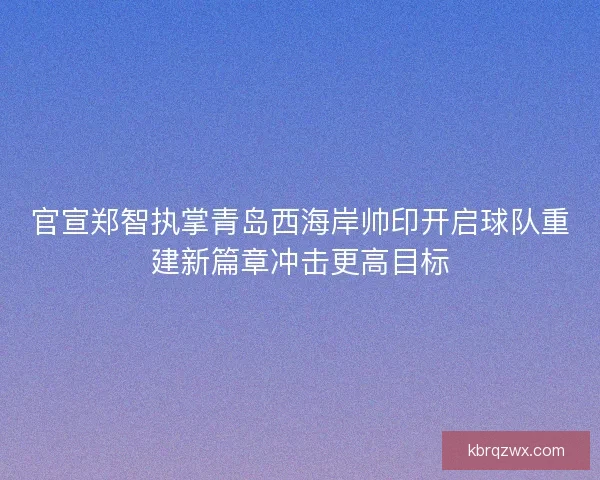 官宣郑智执掌青岛西海岸帅印开启球队重建新篇章冲击更高目标