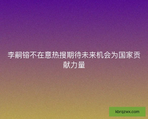 李嗣镕不在意热搜期待未来机会为国家贡献力量