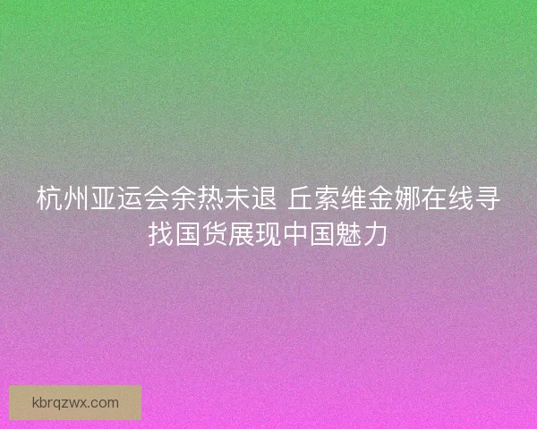 杭州亚运会余热未退 丘索维金娜在线寻找国货展现中国魅力