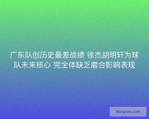 广东队创历史最差战绩 徐杰胡明轩为球队未来核心 完全体缺乏磨合影响表现