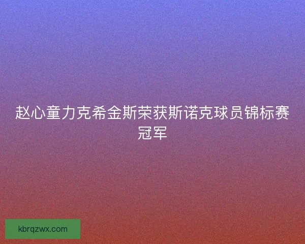 赵心童力克希金斯荣获斯诺克球员锦标赛冠军 赵心童力克希金斯荣获斯诺克球员锦标赛冠军